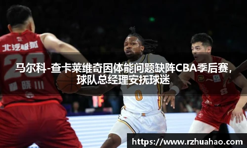 马尔科-查卡莱维奇因体能问题缺阵CBA季后赛，球队总经理安抚球迷
