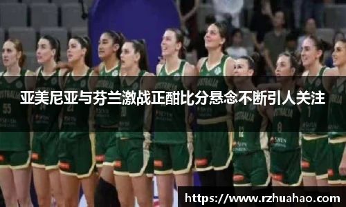 亚美尼亚与芬兰激战正酣比分悬念不断引人关注